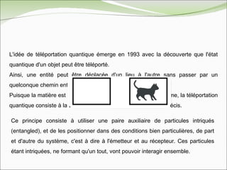 L'idée de téléportation quantique émerge en 1993 avec la découverte que l'état quantique d'un objet peut être téléporté.  Ainsi, une entité peut être déplacée d'un lieu à l'autre sans passer par un quelconque chemin entre les deux.  Puisque la matière est déjà présente de part et d'autre du système, la téléportation quantique consiste à la téléportation de la structure d’un objet précis. Ce principe consiste à utiliser une paire auxiliaire de particules intriqués (entangled), et de les positionner dans des conditions bien particulières, de part et d'autre du système, c'est à dire à l'émetteur et au récepteur. Ces particules étant intriquées, ne formant qu'un tout, vont pouvoir interagir ensemble. 