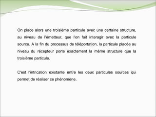 On place alors une troisième particule avec une certaine structure, au niveau de l'émetteur, que l'on fait interagir avec la particule source. A la fin du processus de téléportation, la particule placée au niveau du récepteur porte exactement la même structure que la troisième particule.  C'est l'intrication existante entre les deux particules sources qui permet de réaliser ce phénomène. 