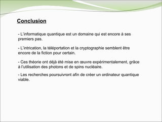 - L’informatique quantique est un domaine qui est encore à ses premiers pas. - L’intrication, la téléportation et la cryptographie semblent être encore de la fiction pour certain. - Ces théorie ont déjà été mise en œuvre expérimentalement, grâce à l’utilisation des photons et de spins nucléaire.  - Les recherches poursuivront afin de créer un ordinateur quantique viable.  Conclusion 
