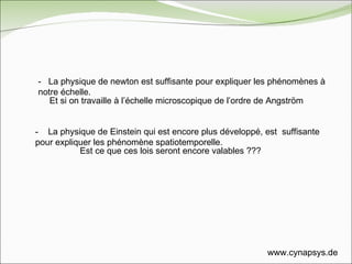 -  La physique de newton est suffisante pour expliquer les phénomènes à notre échelle. -  La physique de Einstein qui est encore plus développé, est  suffisante pour expliquer les phénomène spatiotemporelle. Et si on travaille à l’échelle microscopique de l’ordre de Angström Est ce que ces lois seront encore valables ??? www.cynapsys.de 
