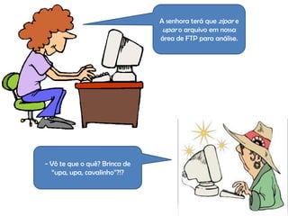 A senhora terá que zipar e
                                upar o arquivo em nossa
                               área de FTP para análise.




- Vô te que o quê? Brinca de
  “upa, upa, cavalinho”?!?
 