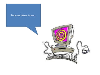 Pode nos deixar loucos...
 