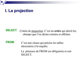 SELECT
FROM
I. La projection
Critère de projection. C’est un ordre qui décrit les
champs que l’on désire extraire et afficher.
C’est une clause qui précise les tables
nécessaires à la requête.
La présence de FROM est obligatoire et suit
SELECT.
 