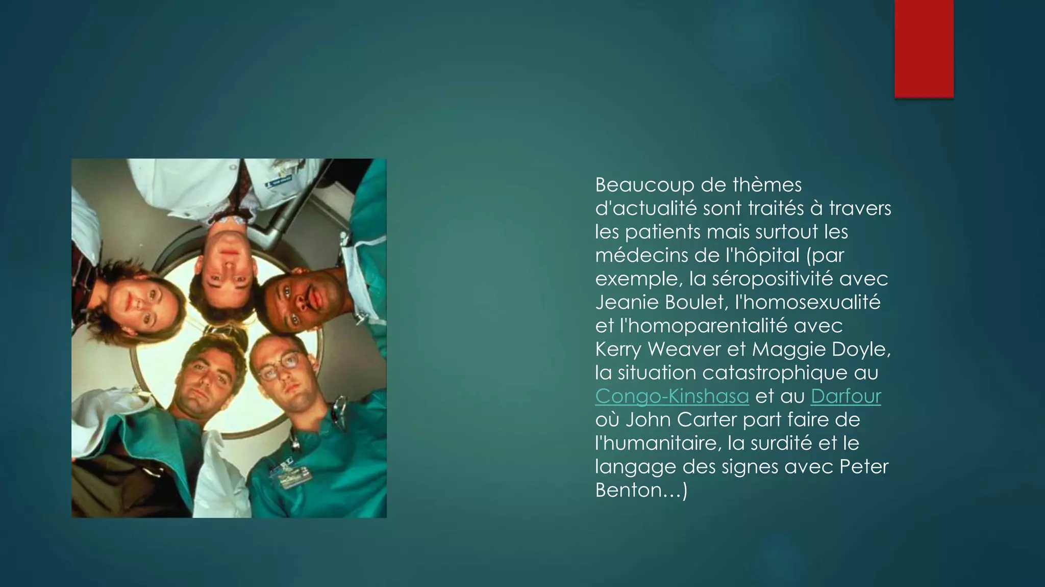 Beaucoup de thèmes 
d'actualité sont traités à travers 
les patients mais surtout les 
médecins de l'hôpital (par 
exemple, la séropositivité avec 
Jeanie Boulet, l'homosexualité 
et l'homoparentalité avec 
Kerry Weaver et Maggie Doyle, 
la situation catastrophique au 
Congo-Kinshasa et au Darfour 
où John Carter part faire de 
l'humanitaire, la surdité et le 
langage des signes avec Peter 
Benton…) 
 