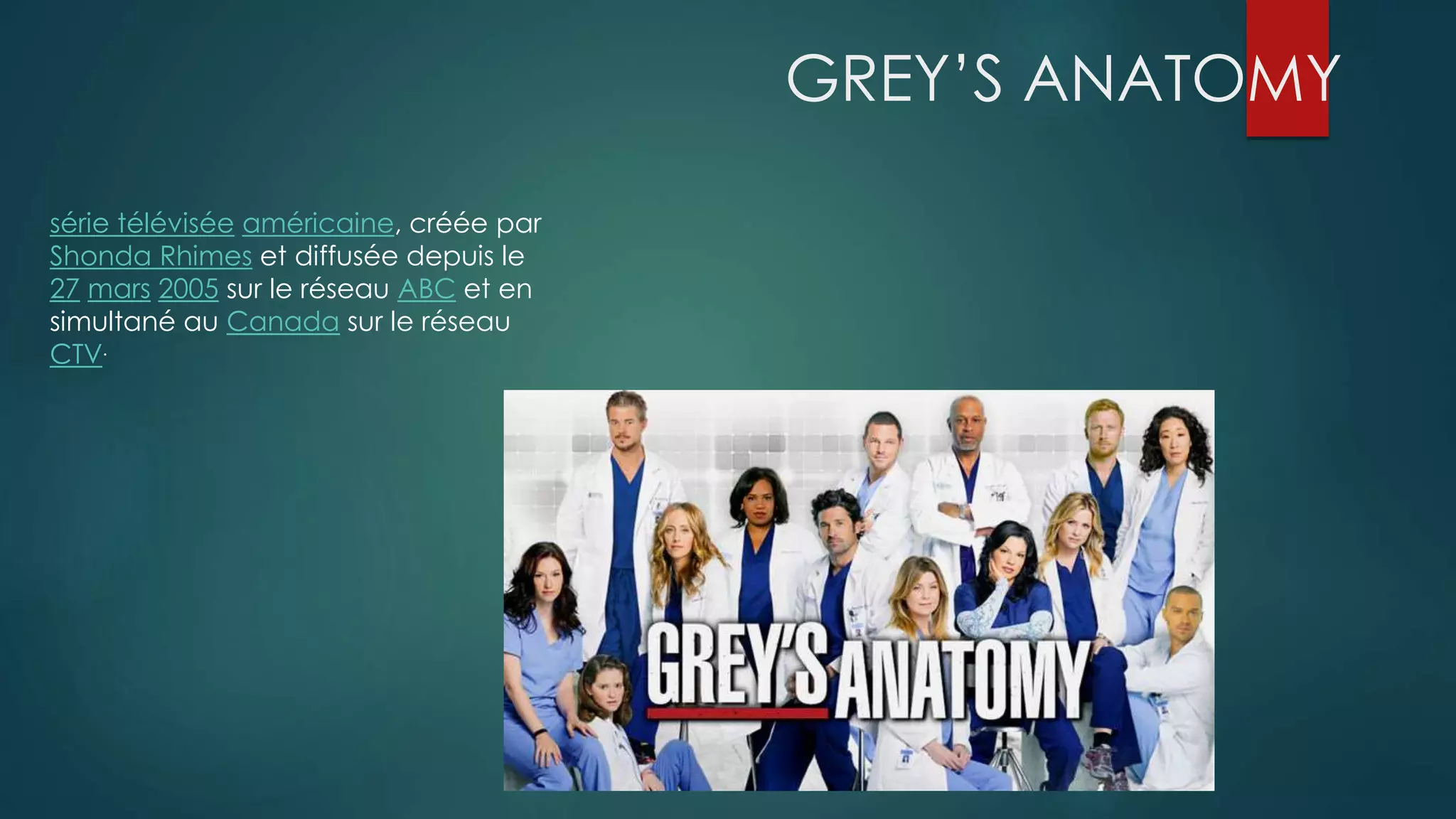 GREY’S ANATOMY 
série télévisée américaine, créée par 
Shonda Rhimes et diffusée depuis le 
27 mars 2005 sur le réseau ABC et en 
simultané au Canada sur le réseau 
CTV. 
 