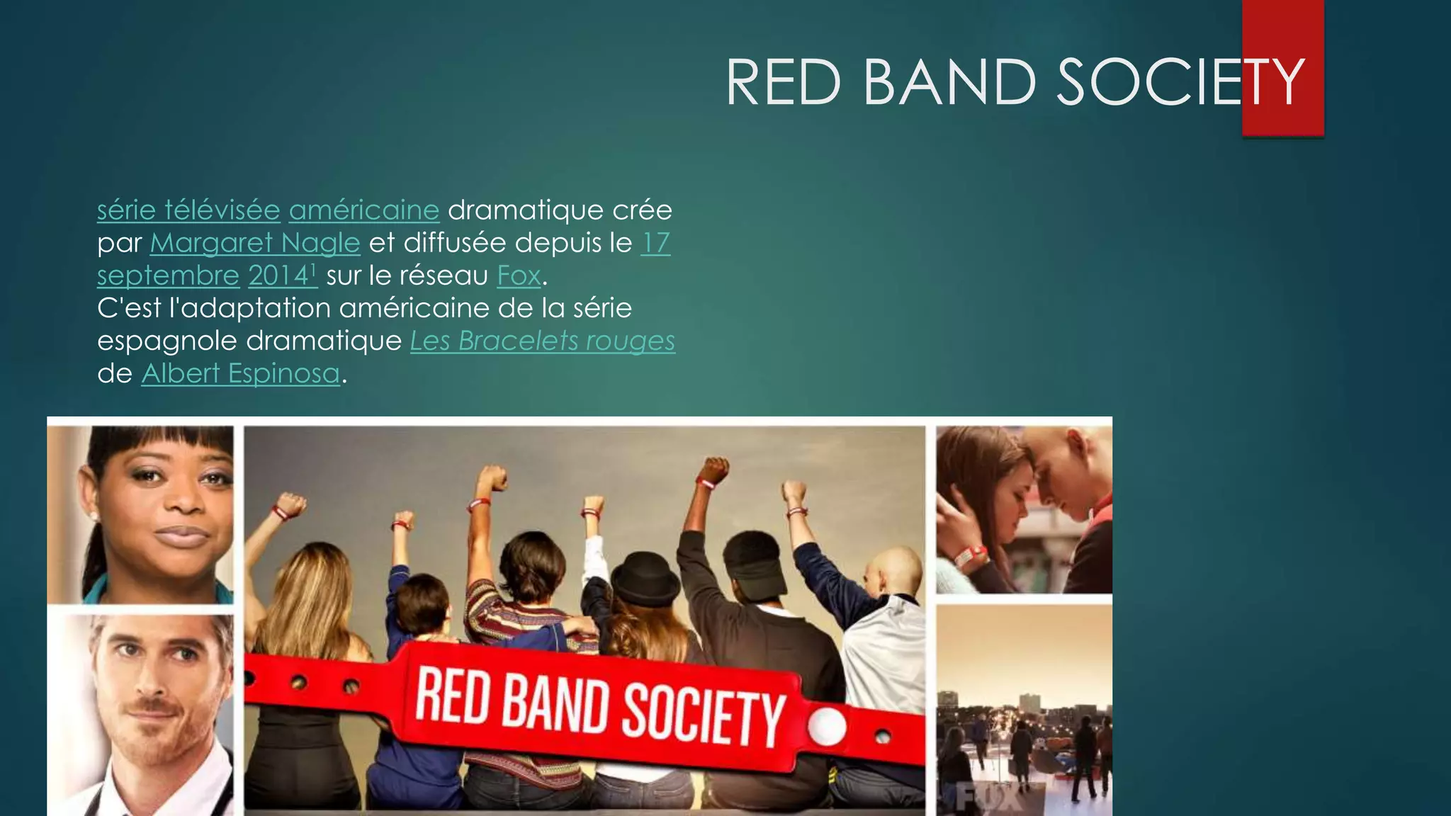 RED BAND SOCIETY 
série télévisée américaine dramatique crée 
par Margaret Nagle et diffusée depuis le 17 
septembre 20141 sur le réseau Fox. 
C'est l'adaptation américaine de la série 
espagnole dramatique Les Bracelets rouges 
de Albert Espinosa. 
 