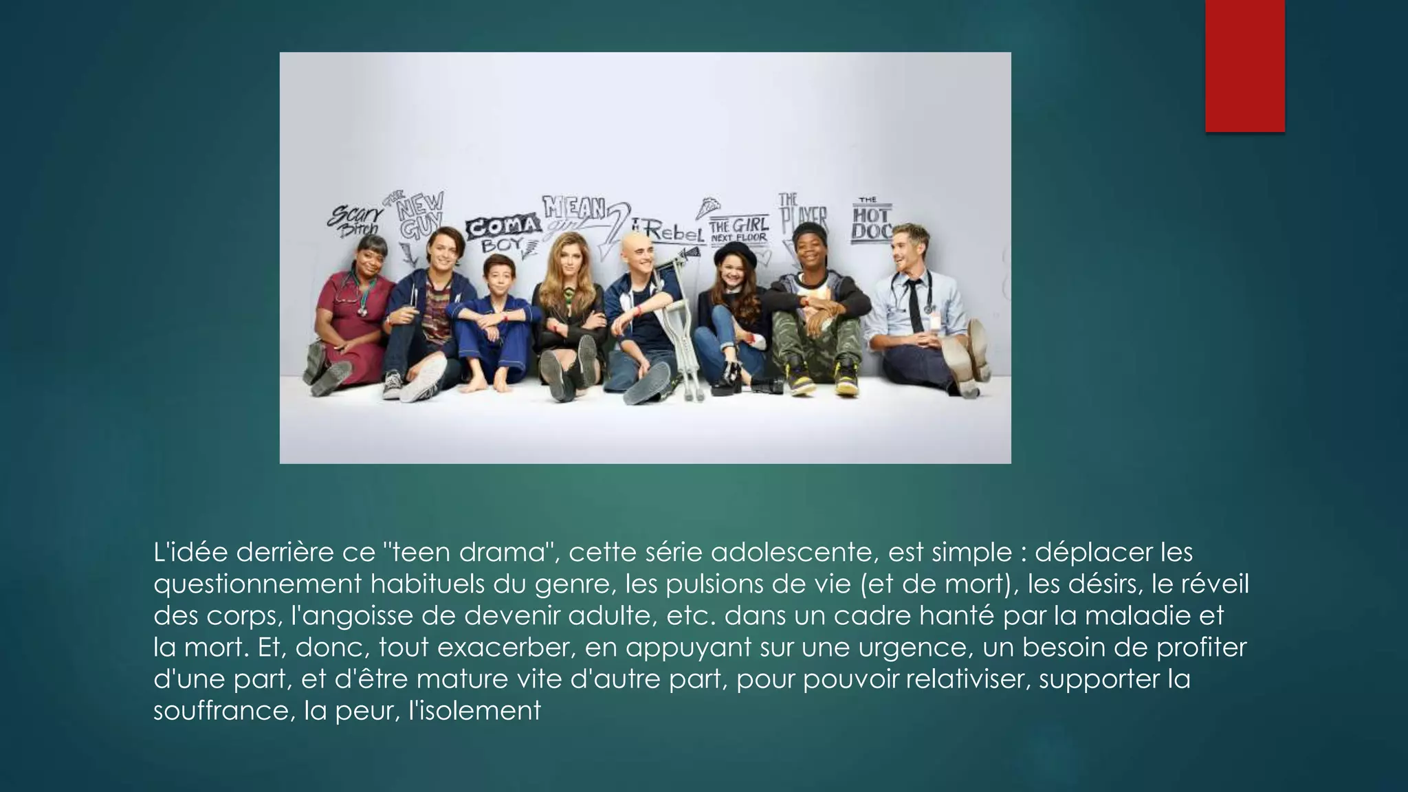 L'idée derrière ce "teen drama", cette série adolescente, est simple : déplacer les 
questionnement habituels du genre, les pulsions de vie (et de mort), les désirs, le réveil 
des corps, l'angoisse de devenir adulte, etc. dans un cadre hanté par la maladie et 
la mort. Et, donc, tout exacerber, en appuyant sur une urgence, un besoin de profiter 
d'une part, et d'être mature vite d'autre part, pour pouvoir relativiser, supporter la 
souffrance, la peur, l'isolement 
