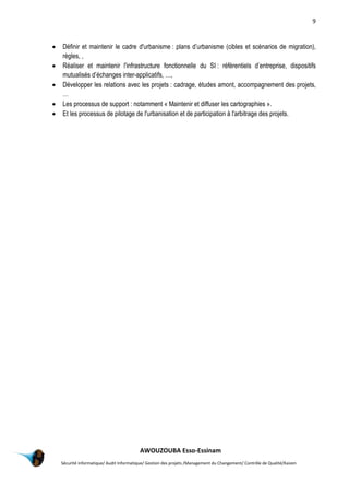 9
AWOUZOUBA Esso-Essinam
Sécurité informatique/ Audit Informatique/ Gestion des projets /Management du Changement/ Contrôle de Qualité/Kaizen
 Définir et maintenir le cadre d'urbanisme : plans d’urbanisme (cibles et scénarios de migration),
règles, ,
 Réaliser et maintenir l'infrastructure fonctionnelle du SI : référentiels d’entreprise, dispositifs
mutualisés d’échanges inter-applicatifs, …,
 Développer les relations avec les projets : cadrage, études amont, accompagnement des projets,
…
 Les processus de support : notamment « Maintenir et diffuser les cartographies ».
 Et les processus de pilotage de l'urbanisation et de participation à l'arbitrage des projets.
 