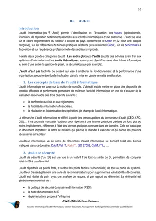 10
AWOUZOUBA Esso-Essinam
Sécurité informatique/ Audit Informatique/ Gestion des projets /Management du Changement/ Contrôle de Qualité/Kaizen
III. AUDIT
Introduction
L'audit informatique (ou IT Audit) permet l’identification et l’évaluation des risques (opérationnels,
financiers, de réputation notamment) associés aux activités informatiques d'une entreprise. L’audit se base
sur le cadre réglementaire du secteur d’activité du pays concerné (ie le CRBF 97-02 pour une banque
française), sur les référentiels de bonnes pratiques existants (ie le référentiel CobiT), sur les benchmarks à
disposition et sur l’expérience professionnelle des auditeurs impliqués.
Il existe deux grandes catégories d’audit : Les audits globaux d'entité (audits des activités ayant trait aux
systèmes d’informations et les audits thématiques, ayant pour objectif la revue d’un thème informatique
au sein d’une entité (la gestion de projet, la sécurité logique par exemple).
L’audit n’est pas l’activité de conseil qui vise à améliorer le fonctionnement et la performance d'une
organisation avec une éventuelle implication dans la mise en œuvre de cette amélioration.
1. Les concepts de base de l'audit informatique
L’audit informatique se base sur La notion de contrôle. L'objectif est de mettre en place des dispositifs de
contrôle efficaces et performants permettant de maîtriser l'activité informatique en vue de s’assurer de la
réalisation raisonnable des trois objectifs suivants :
 la conformité aux lois et aux règlements,
 la fiabilité des informations financières,
 la réalisation et l'optimisation des opérations (le champ de l’audit informatique).
La démarche d'audit informatique se définit à partir des préoccupations du demandeur d'audit (CEO, CFO,
CIO),… Il va pour cela mandater l'auditeur pour répondre à une liste de questions précises qui font, plus ou
moins implicitement, référence à l'état des bonnes pratiques connues dans ce domaine. Cela se traduit par
un document important : la lettre de mission qui précise le mandat à exécuter et qui donne les pouvoirs
nécessaires à l'auditeur.
L'auditeur informatique va se servir de référentiels d'audit informatique lui donnant l'état des bonnes
pratiques dans ce domaine. CobiT: Val IT, Risk IT, ISO 27002, CMMi, ITIL, …
2. Audit de sécurité
L'audit de sécurité d'un (SI) est une vue à un instant T de tout ou partie du SI, permettant de comparer
l'état du SI à un référentiel.
L'audit répertorie les points forts, et surtout les points faibles (vulnérabilités) de tout ou partie du système.
L'auditeur dresse également une série de recommandations pour supprimer les vulnérabilités découvertes.
L'audit est réalisé de pair avec une analyse de risques, et par rapport au référentiel. Le référentiel est
généralement constitué de :
 la politique de sécurité du système d'information (PSSI)
 la base documentaire du SI
 réglementations propre à l'entreprise
 