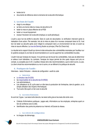 11
AWOUZOUBA Esso-Essinam
Sécurité informatique/ Audit Informatique/ Gestion des projets /Management du Changement/ Contrôle de Qualité/Kaizen
 textes de loi
 documents de référence dans le domaine de la sécurité informatique
3. Les buts de l’audit
 réagir à une attaque
 se faire une bonne idée du niveau de sécurité du SI
 tester la mise en place effective de la PSSI
 tester un nouvel équipement
 évaluer l'évolution de la sécurité (implique un audit périodique)
L’audit a pour but de vérifier la sécurité. Dans le cycle de sécurisation, la vérification intervient après la
réalisation d'une action. Par exemple, lors de la mise en place d'un nouveau composant dans le SI, il est
bon de tester sa sécurité après avoir intégré le composant dans un environnement de test, et avant sa
mise en œuvre effective. La roue de Deming illustre ce principe.( Plan Do Check Act)
Le résultat est le rapport d'audit qui donne la liste exhaustive des vulnérabilités recensées par l'auditeur sur
le système analysé et une liste de recommandations en vue de supprimer les vulnérabilités trouvées.
L'audit n’est pas l'analyse de risques. Il ne permet que de trouver les vulnérabilités, mais pas de déterminer
si celles-ci sont tolérables. Au contraire, l'analyse de risque permet de dire quels risques sont pris en
compte, ou acceptés pour le SI. L'auditeur dresse donc des recommandations, que le client suivra, ou pas.
Le client choisit les recommandations ou non à suivre, en se référant à la politique de sécurité.
4. Pratiques de l’audit :
Interviews – tests d’intrusion – relevés de configuration –audit du code
a. Interview
 Le directeur des SI (DSI)
 les responsables de la sécurité des SI (RSSI)
 Les administrateurs
 Les utilisateurs du SI, qu'ils aient un rôle dans la production de l'entreprise, dans la gestion, ou la
simple utilisation des moyens informatiques
 Tout autre rôle ayant un lien avec la sécurité
b. Les tests d'intrusion
Ils sont de 3 types : Les tests boîte blanche, les tests boîte grise et les tests dits boîte noire.
 Collecte d'informations publiques : pages web, informations sur les employés, entreprise ayant un
lien de confiance avec la cible.
 Identification des points de présence sur internet. et Ecoute du réseau.
c. Les relevés de configuration
 le chargeur de démarrage,
 