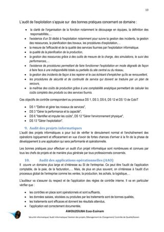 13
AWOUZOUBA Esso-Essinam
Sécurité informatique/ Audit Informatique/ Gestion des projets /Management du Changement/ Contrôle de Qualité/Kaizen
L’audit de l'exploitation s’appuie sur des bonnes pratiques concernant ce domaine :
 la clarté de l'organisation de la fonction notamment le découpage en équipes, la définition des
responsabilités,…
 l'existence d'un SI dédié à l'exploitation notamment pour suivre la gestion des incidents, la gestion
des ressources, la planification des travaux, les procédures d'exploitation,…
 la mesure de l'efficacité et de la qualité des services fournies par l'exploitation informatique.
 la qualité de la planification de la production,
 la gestion des ressources grâce à des outils de mesure de la charge, des simulations, le suivi des
performances,…
 l'existence de procédures permettant de faire fonctionner l'exploitation en mode dégradé de façon
à faire face à une indisponibilité totale ou partielle du site central ou du réseau,
 la gestion des incidents de façon à les repérer et le cas échéant d'empêcher qu'ils se renouvellent,
 les procédures de sécurité et de continuité de service qui doivent se traduire par un plan de
secours,
 la maîtrise des coûts de production grâce à une comptabilité analytique permettant de calculer les
coûts complets des produits ou des services fournis.
Ces objectifs de contrôle correspondent au processus DS 1, DS 3, DS 6, DS 12 et DS 13 de CobiT
 DS 1 "Définir et gérer les niveaux de services",
 DS 3 "Gérer la performance et la capacité",
 DS 6 "Identifier et imputer les coûts", DS 12 "Gérer l'environnement physique",
 DS 13 "Gérer l'exploitation".
9. Audit des projets informatiques
L'audit des projets informatiques a pour but de vérifier le déroulement normal et l'enchaînement des
opérations logiquement et efficacement en vue d’avoir de fortes chances d'arriver à la fin de la phase de
développement à une application qui sera performante et opérationnelle.
Les bonnes pratiques pour effectuer un audit d'un projet informatique sont nombreuses et connues par
tous les chefs de projets et de manière plus générale par tous professionnels concernés.
10. Audit des applications opérationnelles (AAO)
Il couvre un domaine plus large et s'intéresse au SI de l'entreprise. Ce peut être l'audit de l'application
comptable, de la paie, de la facturation,…. Mais, de plus en plus souvent, on s'intéresse à l'audit d'un
processus global de l'entreprise comme les ventes, la production, les achats, la logistique,…
L'auditeur va s'assurer du respect et de l'application des règles de contrôle interne. Il va en particulier
vérifier que :
 les contrôles en place sont opérationnels et sont suffisants,
 les données saisies, stockées ou produites par les traitements sont de bonnes qualités,
 les traitements sont efficaces et donnent les résultats attendus,
 l'application est correctement documentée,
 