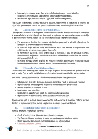 14
AWOUZOUBA Esso-Essinam
Sécurité informatique/ Audit Informatique/ Gestion des projets /Management du Changement/ Contrôle de Qualité/Kaizen
 les procédures mises en œuvre dans le cadre de l'application sont à jour et adaptées,
 l'exploitation informatique de l'application se fait dans de bonnes conditions,
 la fonction ou le processus couvert par l'application est efficace et productif,
Très souvent on demande à l'auditeur d'évaluer la régularité, la conformité, la productivité, la pérennité de
l'application opérationnelle. Ce sont des questions délicates posées par le management à l'auditeur.
11. Audit de la sécurité informatique (ASI)
L'ASI a pour but de donner au management une assurance raisonnable du niveau de risque de l'entreprise
lié à des défauts de sécurité informatique. On constate actuellement une augmentation de ces risques liée
au développement d'Internet. Ils sont liés à la conjonction de quatre notions fondamentales :
 En permanence il existe des menaces significative concernant la sécurité informatique de
l'entreprise et notamment ses biens immatériels,
 le facteur de risque est une cause de vulnérabilité due à une faiblesse de l'organisation, des
méthodes, des techniques ou du système de contrôle,
 la manifestation du risque. Tôt ou tard le risque se manifeste. Il peut être physique (incendie,
inondation) mais en général, il est invisible et se traduit notamment par la destruction des données,
détournement de trafic, etc..
 la maîtrise du risque (mettre en place des mesures permettant de diminuer le niveau des risques
notamment en renforçant les contrôles d'accès, l'authentification des utilisateurs,…)
12. Démarche d'audit informatique
Une mission d'audit informatique se prépare par un pré-diagnostic afin de préciser les questions que cet
audit va traiter. Cela se traduit par l'établissement d'une lettre de mission détaillant les points à auditer.
Pour mener à bien l'audit informatique il est recommandé de suivre les six étapes ci-après :
 l'établissement de la lettre de mission faite par le demandeur d’audit et qui mandate l’auditeur.
 la planification de la mission permet de définir la démarche détaillée qui sera suivie.
 la collecte des faits, la réalisation de tests, …
 les entretiens avec les audités.
 la rédaction du rapport d'audit assorti des recommandations proposées,
 la présentation et la discussion du rapport d'audit au demandeur d'audit.
Il peut arriver qu'à la suite de la mission d'audit il soit demandé à l'auditeur d'établir le plan
d'action et éventuellement de mettre en place un suivi des recommandations.
13. Les référentiels d'audit informatique
Il existe différents référentiels comme :
 CobiT : C'est le principal référentiel des auditeurs informatiques,
 Val IT permet d'évaluer la création de valeur par projet ou par portefeuille de projets,
 Risk IT a pour but d'améliorer la maîtrise des risques liés à l'informatique
 CobiT and Applications Controls.
 