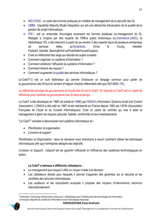 15
AWOUZOUBA Esso-Essinam
Sécurité informatique/ Audit Informatique/ Gestion des projets /Management du Changement/ Contrôle de Qualité/Kaizen
 ISO 27002, un code des bonnes pratiques en matière de management de la sécurité des SI,
 CMMi : Capability Maturity Model integration qui est une démarche d'évaluation de la qualité de la
gestion de projet informatique,
 ITIL3 . est un ensemble d'ouvrages recensant les bonnes pratiques du management du SI.
Rédigée à l'origine par des experts de l'Office public britannique du Commerce (OGC), la
bibliothèque ITIL a fait intervenir à partir de sa version 3 des experts issus de plusieurs entreprises
de services telles qu'Accenture, Ernst & Young, Hewlett-
Packard, Deloitte, BearingPoint ouPriceWaterhouseCoopers.
 C'est un référentiel très large qui aborde les sujets suivants :
 Comment organiser un système d'information ?
 Comment améliorer l'efficacité du système d'information ?
 Comment réduire les risques ?
 Comment augmenter la qualité des services informatiques ?
Le CobiT4 () est un outil fédérateur qui permet d'instaurer un langage commun pour parler de
la gouvernance des SI tout en tentant d'intégrer d'autres référentiels tels que ISO 9000, ITIL,
Le référentiel principal de gouvernance et d’audit des SI est le CobiT. En résumé le CobiT est un cadre de
référence pour maitriser la gouvernance des SI dans le temps.
Le CobiT a été développé en 1994 (et publié en 1996) par l’ISACA (Information Systems Audit and Control
Association). L’ISACA a été créé en 1967 et est représenté en France depuis 1982 par l’AFAI (Association
Française de l’Audit et du Conseil Informatiques). C'est un cadre de contrôle qui vise à aider le
management à gérer les risques (sécurité, fiabilité, conformité) et les investissements.
"Le CobiT" consiste à décomposer tout système informatique en :
 Planification et organisation
 Livraison et support
Planification et Organisation : dans ce domaine nous cherchons à savoir comment utiliser les techniques
informatiques afin que l’entreprise atteigne ses objectifs.
Livraison et Support : l’objectif est de garantir l’efficacité et l’efficience des systèmes technologiques en
action.
Le CobiT s’adresse à différents utilisateurs :
 Le management pour lequel il offre un moyen d’aide à la décision
 Les utilisateurs directs pour lesquels il permet d’apporter des garanties sur la sécurité et les
contrôles des services informatiques.
 Les auditeurs et les consultants auxquels il propose des moyens d’interventions reconnus
internationalement.
3
Information Technology Infrastructure Library pour « Bibliothèque pour l'infrastructure des technologies de l'information
4
en français Objectifs de contrôle de l’Information et des Technologies Associées
 
