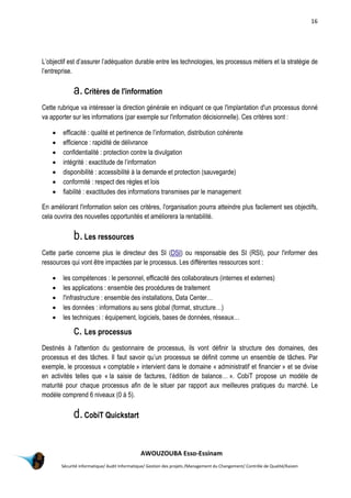 16
AWOUZOUBA Esso-Essinam
Sécurité informatique/ Audit Informatique/ Gestion des projets /Management du Changement/ Contrôle de Qualité/Kaizen
L’objectif est d’assurer l’adéquation durable entre les technologies, les processus métiers et la stratégie de
l’entreprise.
a.Critères de l'information
Cette rubrique va intéresser la direction générale en indiquant ce que l'implantation d'un processus donné
va apporter sur les informations (par exemple sur l'information décisionnelle). Ces critères sont :
 efficacité : qualité et pertinence de l’information, distribution cohérente
 efficience : rapidité de délivrance
 confidentialité : protection contre la divulgation
 intégrité : exactitude de l’information
 disponibilité : accessibilité à la demande et protection (sauvegarde)
 conformité : respect des règles et lois
 fiabilité : exactitudes des informations transmises par le management
En améliorant l'information selon ces critères, l'organisation pourra atteindre plus facilement ses objectifs,
cela ouvrira des nouvelles opportunités et améliorera la rentabilité.
b.Les ressources
Cette partie concerne plus le directeur des SI (DSI) ou responsable des SI (RSI), pour l'informer des
ressources qui vont être impactées par le processus. Les différentes ressources sont :
 les compétences : le personnel, efficacité des collaborateurs (internes et externes)
 les applications : ensemble des procédures de traitement
 l'infrastructure : ensemble des installations, Data Center…
 les données : informations au sens global (format, structure…)
 les techniques : équipement, logiciels, bases de données, réseaux…
c. Les processus
Destinés à l'attention du gestionnaire de processus, ils vont définir la structure des domaines, des
processus et des tâches. Il faut savoir qu’un processus se définit comme un ensemble de tâches. Par
exemple, le processus « comptable » intervient dans le domaine « administratif et financier » et se divise
en activités telles que « la saisie de factures, l’édition de balance… ». CobiT propose un modèle de
maturité pour chaque processus afin de le situer par rapport aux meilleures pratiques du marché. Le
modèle comprend 6 niveaux (0 à 5).
d.CobiT Quickstart
 