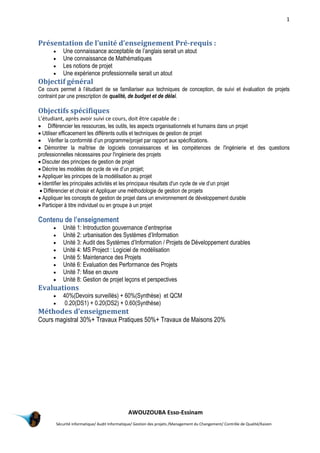 1
AWOUZOUBA Esso-Essinam
Sécurité informatique/ Audit Informatique/ Gestion des projets /Management du Changement/ Contrôle de Qualité/Kaizen
Présentation de l’unité d’enseignement Pré-requis :
 Une connaissance acceptable de l’anglais serait un atout
 Une connaissance de Mathématiques
 Les notions de projet
 Une expérience professionnelle serait un atout
Objectif général
Ce cours permet à l’étudiant de se familiariser aux techniques de conception, de suivi et évaluation de projets
contraint par une prescription de qualité, de budget et de délai.
Objectifs spécifiques
L’étudiant, après avoir suivi ce cours, doit être capable de :
 Différencier les ressources, les outils, les aspects organisationnels et humains dans un projet
 Utiliser efficacement les différents outils et techniques de gestion de projet
 Vérifier la conformité d’un programme/projet par rapport aux spécifications.
 Démontrer la maîtrise de logiciels connaissances et les compétences de l'ingénierie et des questions
professionnelles nécessaires pour l'ingénierie des projets
 Discuter des principes de gestion de projet
 Décrire les modèles de cycle de vie d’un projet;
 Appliquer les principes de la modélisation au projet
 Identifier les principales activités et les principaux résultats d'un cycle de vie d’un projet
 Différencier et choisir et Appliquer une méthodologie de gestion de projets
 Appliquer les concepts de gestion de projet dans un environnement de développement durable
 Participer à titre individuel ou en groupe à un projet
Contenu de l’enseignement
 Unité 1: Introduction gouvernance d’entreprise
 Unité 2: urbanisation des Systèmes d’Information
 Unité 3: Audit des Systèmes d’Information / Projets de Développement durables
 Unité 4: MS Project : Logiciel de modélisation
 Unité 5: Maintenance des Projets
 Unité 6: Evaluation des Performance des Projets
 Unité 7: Mise en œuvre
 Unité 8: Gestion de projet leçons et perspectives
Evaluations
 40%(Devoirs surveillés) + 60%(Synthèse) et QCM
 0.20(DS1) + 0.20(DS2) + 0.60(Synthèse)
Méthodes d’enseignement
Cours magistral 30%+ Travaux Pratiques 50%+ Travaux de Maisons 20%
 
