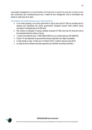 28
AWOUZOUBA Esso-Essinam
Sécurité informatique/ Audit Informatique/ Gestion des projets /Management du Changement/ Contrôle de Qualité/Kaizen
Lean project management ou la standardisation est l’introduction en gestion de projet des concepts comme
lean construction, lean manufacturing and lean. L’intérêt de lean management c’est la minimisation des
pertes en créant plus de la valeur.
Parenthèses des dysfonctionnements dans la gestion
 In its ornate spending, one county government is said to have paid $11,650 as consulting fee for
opening and maintaining the county government’s Facebook account while another county
purchased 10 wheelbarrows at $1,050 each.
 One ministry is implicated in buying a desktop computer $11,000 more than ten times the cost at
the swankiest electronic stores in Kenya.
 L’achat d’une télévision pour 17 600 US$(15 900 €) ou d’un simple stylo pour 85 US$(79 €).
 À peine 1% des dépenses du gouvernement kenyan répondent aux règles comptables
 Il a été acheté au Togo 5 motos pour 10 millions FCFA, 2 millions chacune (circa 2010)
 Le projet de faune classée (mauvaise approche pour identifier les parties prenantes.)
 