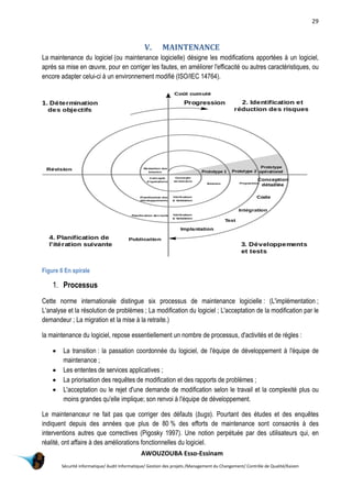 29
AWOUZOUBA Esso-Essinam
Sécurité informatique/ Audit Informatique/ Gestion des projets /Management du Changement/ Contrôle de Qualité/Kaizen
V. MAINTENANCE
La maintenance du logiciel (ou maintenance logicielle) désigne les modifications apportées à un logiciel,
après sa mise en œuvre, pour en corriger les fautes, en améliorer l'efficacité ou autres caractéristiques, ou
encore adapter celui-ci à un environnement modifié (ISO/IEC 14764).
Figure 6 En spirale
1. Processus
Cette norme internationale distingue six processus de maintenance logicielle : (L'implémentation ;
L'analyse et la résolution de problèmes ; La modification du logiciel ; L'acceptation de la modification par le
demandeur ; La migration et la mise à la retraite.)
la maintenance du logiciel, repose essentiellement un nombre de processus, d'activités et de règles :
 La transition : la passation coordonnée du logiciel, de l'équipe de développement à l'équipe de
maintenance ;
 Les ententes de services applicatives ;
 La priorisation des requêtes de modification et des rapports de problèmes ;
 L'acceptation ou le rejet d'une demande de modification selon le travail et la complexité plus ou
moins grandes qu'elle implique; son renvoi à l'équipe de développement.
Le maintenanceur ne fait pas que corriger des défauts (bugs). Pourtant des études et des enquêtes
indiquent depuis des années que plus de 80 % des efforts de maintenance sont consacrés à des
interventions autres que correctives (Pigosky 1997). Une notion perpétuée par des utilisateurs qui, en
réalité, ont affaire à des améliorations fonctionnelles du logiciel.
 