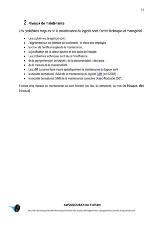 31
AWOUZOUBA Esso-Essinam
Sécurité informatique/ Audit Informatique/ Gestion des projets /Management du Changement/ Contrôle de Qualité/Kaizen
2.Niveaux de maintenance
Les problèmes majeurs de la maintenance du logiciel sont d’ordre technique et managérial
 Les problèmes de gestion sont :
 l'alignement sur les priorités de la clientèle ; le choix des employés ;
 le choix de l'entité chargée de la maintenance ;
 la justification de la valeur ajoutée et des coûts de l'équipe.
 Les problèmes techniques sont liés à l'insuffisance
 de la compréhension du logiciel ; de la documentation ; des tests ;
 de la mesure de la maintenabilité.
 Les MM du savoir-faire visent spécifiquement la maintenance du logiciel sont :
 le modèle de maturité (MM) de la maintenance du logiciel S3M (avril 2006) ;
 le modèle de maturité (MM) de la maintenance corrective (Kajko-Mattsson 2001).
Il existe cinq niveaux de maintenance qui sont fonction (du lieu, du personnel, du type de travaux, des
travaux)
 