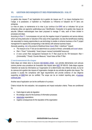 32
AWOUZOUBA Esso-Essinam
Sécurité informatique/ Audit Informatique/ Gestion des projets /Management du Changement/ Contrôle de Qualité/Kaizen
VI. GESTION DES RISQUES ET DES PERFORMANCES : VAL IT
Introduction
La gestion des risques IT est l’application de la gestion de risques aux IT. Le risque d’entreprise lié à
l’usage, à la possession, à l’opération ou l’implication ou l’influence et l’adoption de l’IT dans une
entreprise.
La mise en place, la maintenance et la mise à jour continue d’un ISMS est un indicateur fort qu’une
entreprise utilise une approche systématique pour l’identification, l’évaluation et la gestion des risques de
sécurité. Different methodologies have been proposed to manage IT risks, each of them divided in
processes and steps.
According to Risk IT, it encompasses not just only the negative impact of operations and service delivery
which can bring destruction or reduction of the value of the organization, but also the benefitvalue enabling
risk associated to missing opportunities to use technology to enable or enhance business or the IT project
management for aspects like overspending or late delivery with adverse business impact.
Generally speaking, risk is the product of likelihood times impact (Risk = Likelihood * Impact)
 The measure of an IT risk can be determined as a product of threat, vulnerability and asset values:
 Risk = Threat * Vulnerability * Asset (risque= menace*vulnérabilité*ressource)
 A more current Risk management framework for IT Risk would be the TIK framework: Risk =
((Vulnerability * Threat) / Counter Measure) * Asset Value at Risk IT Risk
L’environnement du risque
Cette étape est initiale dans la structure ISO ISO/IEC 27005 . Les activités élémentaires sont prévues
comme premier sous procédure de l’évaluation des risques selon NIST SP 800-30. Cette étape suppose
l’obtention de toutes les informations sur l’organisation et la détermination des critères de base, du but et
du canevas de la gestion des risques et l’organisation chargée de ces activités de gestion des risques. The
purpose is usually the compliance with legal requirements and provide evidence of due diligence
supporting an ISMS that can be certified. The scope can be an incident reporting plan, a business
continuity plan.
Another area of application can be the certification of a product.
Criteria include the risk evaluation, risk acceptance and impact evaluation criteria. These are conditioned
by:
 Cadre légal et cadre de régulation
 the strategic value for the business of information processes
 stakeholder expectations
 negative consequences for the reputation of the organization
 