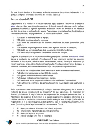 36
AWOUZOUBA Esso-Essinam
Sécurité informatique/ Audit Informatique/ Gestion des projets /Management du Changement/ Contrôle de Qualité/Kaizen
On parle de trois domaines et de processus au lieu de processus et des pratiques de la version 1. Les
pratiques sont prises comme sous-ensembles des nouveaux processus.
Les domaines du CoBIT
La gouvernance de la valeur ( GV ou Value Governance) a pour objectif de s'assurer que le concept de
valeur est présent dans les pratiques de management de façon à assurer la cohérence avec les pratiques
globales de gouvernance, à organiser le processus de décision, à fournir des directions et des indicateurs
de choix des projets en portefeuille et à assurer l'apprentissage organisationnel par la vérification de
l'atteinte des objectifs sur les projets terminés. Les processus de la version 2.0 sont :
i. VG1 : établir un leadership informé et impliqué,
ii. VG2 : définir et mettre en place les processus
iii. VG3 : définir les caractéristiques des différents portefeuilles de projets (composition, poids
relatifs...),
iv. VG4 : aligner et intégrer la gestion de la valeur dans la gestion financière de l'entreprise,
v. VG5 : établir une surveillance efficace de la gouvernance (et identifier les dérives),
vi. VG6 : mettre en place un processus d'amélioration continue des pratiques.
La gestion de portefeuille (GP, ou PM pour Portfolio Management) vise à optimiser la création de valeur à
travers la construction du portefeuille d'investissement. Il faut, notamment, identifier les ressources
nécessaires à chaque projet, définir les seuils d'investissement, évaluer, classer puis sélectionner (ou
rejeter) les projets à lancer, gérer globalement le portefeuille d'investissements en termes de risques et
rentabilité, surveiller les performances et en rendre-compte. Les processus composant GP sont :
i. PM1 : établir une stratégie claire et définir la structure de la cible en termes d'investissements,
ii. PM2 : déterminer les sources et la disponibilité des budgets,
iii. PM3 : gérer la disponibilité des ressources humaines,
iv. PM4 : évaluer et sélectionner les programmes à financer,
v. PM5 : monitorer et rendre compte de la performance des portefeuilles d'investissement,
vi. PM6 : optimiser la performance des portefeuilles par une revue régulière des opportunités et
risques.
Enfin, la gouvernance des investissements (GI ou IM pour Investment Management) vise à assurer la
rentabilité de chaque investissement ou "programme" lié aux technologies de l'information (IT
Enabled), pris isolément. Il s'agit d'améliorer les compétences des managers opérationnels dans : a)
l'identification des exigences de leur métier, b) la capacité d'apprécier les approches alternatives, c) la
définition, rédaction et maintien des business cases détaillés au long de la vie du projet, d) l'affectation des
responsabilités et de la propriété du projet, e) de la gestion du cycle de vie complet du programme, retrait
inclus, f) du suivi régulier de la performance et des comptes-rendus. On note :
i. IM1 : développer et évaluer le business case initial du programme,
ii. IM2 : comprendre les implications des candidats-programmes,
iii. IM3 : développer le plan du programme,
iv. IM4 : préparer le budget sur le cycle de vie complet,
 