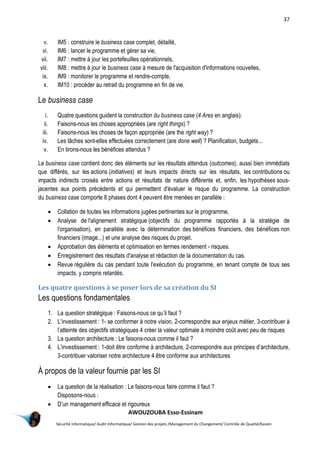 37
AWOUZOUBA Esso-Essinam
Sécurité informatique/ Audit Informatique/ Gestion des projets /Management du Changement/ Contrôle de Qualité/Kaizen
v. IM5 : construire le business case complet, détaillé,
vi. IM6 : lancer le programme et gérer sa vie,
vii. IM7 : mettre à jour les portefeuilles opérationnels,
viii. IM8 : mettre à jour le business case à mesure de l'acquisition d'informations nouvelles,
ix. IM9 : monitorer le programme et rendre-compte,
x. IM10 : procéder au retrait du programme en fin de vie.
Le business case
i. Quatre questions guident la construction du business case (4 Ares en anglais):
ii. Faisons-nous les choses appropriées (are right things) ?
iii. Faisons-nous les choses de façon appropriée (are the right way) ?
iv. Les tâches sont-elles effectuées correctement (are done well) ? Planification, budgets...
v. En tirons-nous les bénéfices attendus ?
Le business case contient donc des éléments sur les résultats attendus (outcomes), aussi bien immédiats
que différés, sur les actions (initiatives) et leurs impacts directs sur les résultats, les contributions ou
impacts indirects croisés entre actions et résultats de nature différente et, enfin, les hypothèses sous-
jacentes aux points précédents et qui permettent d'évaluer le risque du programme. La construction
du business case comporte 8 phases dont 4 peuvent être menées en parallèle :
 Collation de toutes les informations jugées pertinentes sur le programme,
 Analyse de l'alignement stratégique (objectifs du programme rapportés à la stratégie de
l'organisation), en parallèle avec la détermination des bénéfices financiers, des bénéfices non
financiers (image...) et une analyse des risques du projet.
 Approbation des éléments et optimisation en termes rendement - risques.
 Enregistrement des résultats d'analyse et rédaction de la documentation du cas.
 Revue régulière du cas pendant toute l'exécution du programme, en tenant compte de tous ses
impacts, y compris retardés.
Les quatre questions à se poser lors de sa création du SI
Les questions fondamentales
1. La question stratégique : Faisons-nous ce qu’il faut ?
2. L’investissement : 1- se conformer à notre vision, 2-correspondre aux enjeux métier, 3-contribuer à
l’atteinte des objectifs stratégiques 4 créer la valeur optimale à moindre coût avec peu de risques
3. La question architecture : Le faisons-nous comme il faut ?
4. L’investissement : 1-doit être conforme à architecture, 2-correspondre aux principes d’architecture,
3-contribuer valoriser notre architecture 4 être conforme aux architectures
À propos de la valeur fournie par les SI
 La question de la réalisation : Le faisons-nous faire comme il faut ?
Disposons-nous :
 D’un management efficace et rigoureux
 
