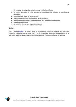 38
AWOUZOUBA Esso-Essinam
Sécurité informatique/ Audit Informatique/ Gestion des projets /Management du Changement/ Contrôle de Qualité/Kaizen
 De processus de gestion des réalisations et des modifications efficace
 De moyen techniques et métier suffisants et disponibles pour proposer les compléments
nécessaires
 La question de la valeur, les bénéfices sont :
 Une compréhension claire et partagée des bénéfices attendus
 Des responsabilités « métier » clairement établies pour la réalisation des bénéfices
 Des métriques pertinentes
 Un processus de réalisation de bénéfices efficaces
Limites
Enfin, L'éditeur Microsoft a récemment publié un comparatif de son propre référentiel MOF (Microsoft
Operations Framework) avec le couple CobiT / Val IT : on y détaille l'impact des deux approches sur le
succès des projets de développement en termes de gouvernance, maîtrise des risques et conformité.
 