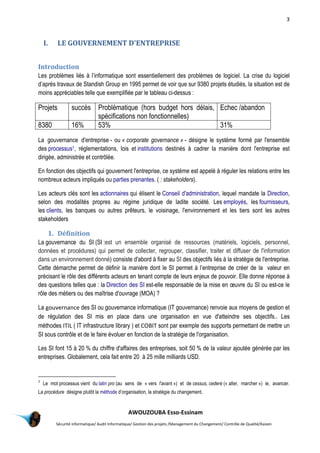3
AWOUZOUBA Esso-Essinam
Sécurité informatique/ Audit Informatique/ Gestion des projets /Management du Changement/ Contrôle de Qualité/Kaizen
I. LE GOUVERNEMENT D'ENTREPRISE
Introduction
Les problèmes liés à l’informatique sont essentiellement des problèmes de logiciel. La crise du logiciel
d’après travaux de Standish Group en 1995 permet de voir que sur 9380 projets étudiés, la situation est de
moins appréciables telle que exemplifiée par le tableau ci-dessus :
Projets succès Problématique (hors budget hors délais,
spécifications non fonctionnelles)
Echec /abandon
8380 16% 53% 31%
La gouvernance d'entreprise - ou « corporate governance » - désigne le système formé par l'ensemble
des processus1, réglementations, lois et institutions destinés à cadrer la manière dont l'entreprise est
dirigée, administrée et contrôlée.
En fonction des objectifs qui gouvernent l'entreprise, ce système est appelé à réguler les relations entre les
nombreux acteurs impliqués ou parties prenantes. ( : stakeholders).
Les acteurs clés sont les actionnaires qui élisent le Conseil d'administration, lequel mandate la Direction,
selon des modalités propres au régime juridique de ladite société. Les employés, les fournisseurs,
les clients, les banques ou autres prêteurs, le voisinage, l'environnement et les tiers sont les autres
stakeholders
1. Définition
La gouvernance du SI (SI :est un ensemble organisé de ressources (matériels, logiciels, personnel,
données et procédures) qui permet de collecter, regrouper, classifier, traiter et diffuser de l'information
dans un environnement donné) consiste d'abord à fixer au SI des objectifs liés à la stratégie de l'entreprise.
Cette démarche permet de définir la manière dont le SI permet à l’entreprise de créer de la valeur en
précisant le rôle des différents acteurs en tenant compte de leurs enjeux de pouvoir. Elle donne réponse à
des questions telles que : la Direction des SI est-elle responsable de la mise en œuvre du SI ou est-ce le
rôle des métiers ou des maîtrise d'ouvrage (MOA) ?
La gouvernance des SI ou gouvernance informatique (IT gouvernance) renvoie aux moyens de gestion et
de régulation des SI mis en place dans une organisation en vue d'atteindre ses objectifs.. Les
méthodes ITIL ( IT infrastructure library ) et COBIT sont par exemple des supports permettant de mettre un
SI sous contrôle et de le faire évoluer en fonction de la stratégie de l'organisation.
Les SI font 15 à 20 % du chiffre d'affaires des entreprises, soit 50 % de la valeur ajoutée générée par les
entreprises. Globalement, cela fait entre 20 à 25 mille milliards USD.
1
Le mot processus vient du latin pro (au sens de « vers l'avant ») et de cessus, cedere (« aller, marcher ») ie, avancer.
La procédure désigne plutôt la méthode d’organisation, la stratégie du changement.
 