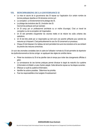 39
AWOUZOUBA Esso-Essinam
Sécurité informatique/ Audit Informatique/ Gestion des projets /Management du Changement/ Contrôle de Qualité/Kaizen
VII. BENCHMARKING DE LA GOUVERNANCE SI
 La mise en œuvre de la gouvernance des SI repose sur l'application d'un certain nombre de
bonnes pratiques réparties en 04 domaines comme suit :
 La conception, Le fonctionnement et le pilotage des SI,
 Le pilotage des évolutions des SI, L'évolution des SI.
Ces bonnes pratiques sont par exemple :
 Un SI conçu par un professionnel (architecte ou un maître d'ouvrage). C'est un travail de
conception ou de re-conception de l'organisation.
 Un SI doit permettre d’augmenter les volumes traités et de réduire les coûts unitaires des
opérations.
 Un SI doit être piloté par un responsable qui doit avoir une autorité suffisante pour prendre les
mesures qui s'imposent. C'est particulièrement le cas d'un SI concernant un processus.
 Chaque SI doit disposer d'un tableau de bord permettant de suivre les évolutions et le cas échéant
de prendre des mesures correctrices.
Un suivi des anomalies constatées dans le cadre de l'utilisation normale du SI doit permettre de répertorier
les dysfonctionnements et de les corriger en appliquant des règles de contrôle interne.
 Piloter les évolutions du SI et les planifier dans le temps pour éviter des changements difficiles à
gérer.
 La connaissance de ces bonnes pratiques permet d'évaluer le degré de maturité d'un système
d'information et d'établir un plan d'action adapté. Cette démarche repose sur les étapes suivantes :
 Effectuer un audit du système d'information.
 Identifier les actions possibles. Déterminer les priorités.
 Fixer les responsabilités et les budgets d’investissement
 