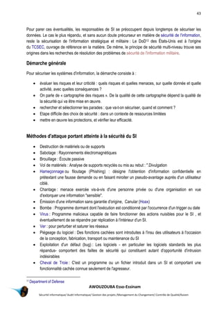 43
AWOUZOUBA Esso-Essinam
Sécurité informatique/ Audit Informatique/ Gestion des projets /Management du Changement/ Contrôle de Qualité/Kaizen
Pour parer ces éventualités, les responsables de SI se préoccupent depuis longtemps de sécuriser les
données. Le cas le plus répandu, et sans aucun doute précurseur en matière de sécurité de l'information,
reste la sécurisation de l'information stratégique et militaire : Le DoD12 des États-Unis est à l'origine
du TCSEC, ouvrage de référence en la matière. De même, le principe de sécurité multi-niveau trouve ses
origines dans les recherches de résolution des problèmes de sécurité de l'information militaire.
Démarche générale
Pour sécuriser les systèmes d'information, la démarche consiste à :
 évaluer les risques et leur criticité : quels risques et quelles menaces, sur quelle donnée et quelle
activité, avec quelles conséquences ?
 On parle de « cartographie des risques ». De la qualité de cette cartographie dépend la qualité de
la sécurité qui va être mise en œuvre.
 rechercher et sélectionner les parades : que va-t-on sécuriser, quand et comment ?
 Etape difficile des choix de sécurité : dans un contexte de ressources limitées
 mettre en œuvre les protections, et vérifier leur efficacité.
Méthodes d'attaque portant atteinte à la sécurité du SI
 Destruction de matériels ou de supports
 Sabotage : Rayonnements électromagnétiques
 Brouillage : Écoute passive
 Vol de matériels : Analyse de supports recyclés ou mis au rebut : ".Divulgation
 Hameçonnage ou filoutage (Phishing) : désigne l'obtention d'information confidentielle en
prétextant une fausse demande ou en faisant miroiter un pseudo-avantage auprès d'un utilisateur
ciblé.
 Chantage : menace exercée vis-à-vis d'une personne privée ou d'une organisation en vue
d'extorquer une information "sensible".
 Émission d'une information sans garantie d'origine, Canular (Hoax)
 Bombe : Programme dormant dont l'exécution est conditionné par l'occurrence d'un trigger ou date
 Virus : Programme malicieux capable de faire fonctionner des actions nuisibles pour le SI , et
éventuellement de se répandre par réplication à l'intérieur d'un SI.
 Ver : pour perturber et saturer les réseaux
 Piégeage du logiciel : Des fonctions cachées sont introduites à l'insu des utilisateurs à l'occasion
de la conception, fabrication, transport ou maintenance du SI
 Exploitation d'un défaut (bug) : Les logiciels - en particulier les logiciels standards les plus
répandus- comportent des failles de sécurité qui constituent autant d'opportunité d'intrusion
indésirables
 Cheval de Troie : C'est un programme ou un fichier introduit dans un SI et comportant une
fonctionnalité cachée connue seulement de l'agresseur.
12
Department of Defense
 