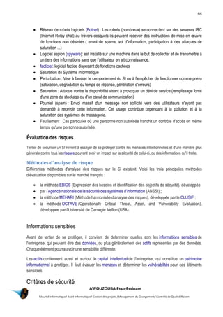 44
AWOUZOUBA Esso-Essinam
Sécurité informatique/ Audit Informatique/ Gestion des projets /Management du Changement/ Contrôle de Qualité/Kaizen
 Réseau de robots logiciels (Botnet) : Les robots (nombreux) se connectent sur des serveurs IRC
(Internet Relay chat) au travers desquels ils peuvent recevoir des instructions de mise en œuvre
de fonctions non désirées.( envoi de spams, vol d'information, participation à des attaques de
saturation ...)
 Logiciel espion (spyware): est installé sur une machine dans le but de collecter et de transmettre à
un tiers des informations sans que l'utilisateur en ait connaissance.
 facticiel: logiciel factice disposant de fonctions cachées
 Saturation du Système informatique
 Perturbation : Vise à fausser le comportement du SI ou à l'empêcher de fonctionner comme prévu
(saturation, dégradation du temps de réponse, génération d'erreurs)
 Saturation : Attaque contre la disponibilité visant à provoquer un déni de service (remplissage forcé
d'une zone de stockage ou d'un canal de communication)
 Pourriel (spam) : Envoi massif d'un message non sollicité vers des utilisateurs n'ayant pas
demandé à recevoir cette information. Cet usage contribue cependant à la pollution et à la
saturation des systèmes de messagerie.
 Faufilement : Cas particulier où une personne non autorisée franchit un contrôle d'accès en même
temps qu'une personne autorisée.
Évaluation des risques
Tenter de sécuriser un SI revient à essayer de se protéger contre les menaces intentionnelles et d'une manière plus
générale contre tous les risques pouvant avoir un impact sur la sécurité de celui-ci, ou des informations qu'il traite.
Méthodes d'analyse de risque
Différentes méthodes d'analyse des risques sur le SI existent. Voici les trois principales méthodes
d'évaluation disponibles sur le marché français :
 la méthode EBIOS (Expression des besoins et identification des objectifs de sécurité), développée
 par l'Agence nationale de la sécurité des systèmes d'information (ANSSI) ;
 la méthode MEHARI (Méthode harmonisée d'analyse des risques), développée par le CLUSIF ;
 la méthode OCTAVE (Operationally Critical Threat, Asset, and Vulnerability Evaluation),
développée par l'Université de Carnegie Mellon (USA).
Informations sensibles
Avant de tenter de se protéger, il convient de déterminer quelles sont les informations sensibles de
l'entreprise, qui peuvent être des données, ou plus généralement des actifs représentés par des données.
Chaque élément pourra avoir une sensibilité différente.
Les actifs contiennent aussi et surtout le capital intellectuel de l'entreprise, qui constitue un patrimoine
informationnel à protéger. Il faut évaluer les menaces et déterminer les vulnérabilités pour ces éléments
sensibles.
Critères de sécurité
 