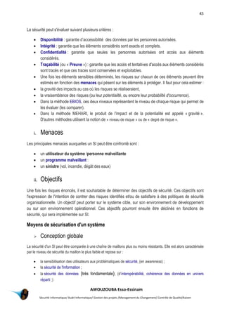 45
AWOUZOUBA Esso-Essinam
Sécurité informatique/ Audit Informatique/ Gestion des projets /Management du Changement/ Contrôle de Qualité/Kaizen
La sécurité peut s'évaluer suivant plusieurs critères :
 Disponibilité : garantie d’accessibilité des données par les personnes autorisées.
 Intégrité : garantie que les éléments considérés sont exacts et complets.
 Confidentialité : garantie que seules les personnes autorisées ont accès aux éléments
considérés.
 Traçabilité (ou « Preuve ») : garantie que les accès et tentatives d'accès aux éléments considérés
sont tracés et que ces traces sont conservées et exploitables.
 Une fois les éléments sensibles déterminés, les risques sur chacun de ces éléments peuvent être
estimés en fonction des menaces qui pèsent sur les éléments à protéger. Il faut pour cela estimer :
 la gravité des impacts au cas où les risques se réaliseraient,
 la vraisemblance des risques (ou leur potentialité, ou encore leur probabilité d'occurrence).
 Dans la méthode EBIOS, ces deux niveaux représentent le niveau de chaque risque qui permet de
les évaluer (les comparer).
 Dans la méthode MEHARI, le produit de l'impact et de la potentialité est appelé « gravité ».
D'autres méthodes utilisent la notion de « niveau de risque » ou de « degré de risque ».
i. Menaces
Les principales menaces auxquelles un SI peut être confronté sont :
 un utilisateur du système /personne malveillante
 un programme malveillant :
 un sinistre (vol, incendie, dégât des eaux)
ii. Objectifs
Une fois les risques énoncés, il est souhaitable de déterminer des objectifs de sécurité. Ces objectifs sont
l'expression de l'intention de contrer des risques identifiés et/ou de satisfaire à des politiques de sécurité
organisationnelle. Un objectif peut porter sur le système cible, sur son environnement de développement
ou sur son environnement opérationnel. Ces objectifs pourront ensuite être déclinés en fonctions de
sécurité, qui sera implémentée sur SI.
Moyens de sécurisation d'un système
 Conception globale
La sécurité d'un SI peut être comparée à une chaîne de maillons plus ou moins résistants. Elle est alors caractérisée
par le niveau de sécurité du maillon le plus faible et repose sur :
 la sensibilisation des utilisateurs aux problématiques de sécurité, (en awareness) ;
 la sécurité de l'information ;
 la sécurité des données (très fondamentale), (d’interopérabilité, cohérence des données en univers
réparti ;)
 