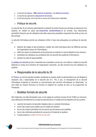 46
AWOUZOUBA Esso-Essinam
Sécurité informatique/ Audit Informatique/ Gestion des projets /Management du Changement/ Contrôle de Qualité/Kaizen
 la sécurité des réseaux ; des systèmes d'exploitation , des télécommunications
 la sécurité des applications (dépassement de tampon),
 la sécurité physique, soit la sécurité au niveau des infrastructures matérielles
 Politique de sécurité.
La sécurité des SI se cantonne généralement à garantir les droits d'accès aux données et ressources d'un
système, en mettant en place des mécanismes d'authentification et de contrôle. Ces mécanismes
permettent d'assurer que les utilisateurs des dites ressources possèdent uniquement les droits qui leur ont
été octroyés.
La sécurité informatique permet aux utilisateurs d’être à l’aise cela présuppose une politique de sécurité,
ie :
 élaborer des règles et des procédures, installer des outils techniques dans les différents services
de l'organisation (autour de l'informatique) ;
 définir les actions à entreprendre et les personnes à contacter en cas de détection d'une intrusion ;
 sensibiliser les utilisateurs aux problèmes liés à la sécurité des systèmes d'informations ;
 préciser les rôles et responsabilités.
La politique de sécurité est donc l'ensemble des orientations suivies par une entité en matière de sécurité
élaborée au niveau de la direction de l'organisation concernée, car elle concerne tous les utilisateurs du
système.
 Responsable de la sécurité du SI
En France, ce sont les grandes sociétés, entreprises du secteur public et administrations qui ont désigné et
emploient, des « responsables de la sécurité des SI ». Peu à peu, le management de la sécurité
informatique s'organise en domaines ou sous-domaines des services informatiques ou d'état-major ; ils
sont dotés de moyens financiers et humains et intègrent les contrats de plan ou de programmes de
l'entreprise.
 Modèles formels de sécurité
Afin d'atteindre une cible d'évaluation avec un bon degré de confiance (niveau E4 de TCSEC au minimum),
nous définissons formellement le concept de sécurité dans un modèle dont les objectifs sont les suivants :
 exprimer les besoins de sécurités intégrées dans un contexte informatique,
 fournir des moyens pour justifier que le modèle est cohérent,
 fournir des moyens permettant de convaincre que les besoins sont satisfaits,
 fournir des méthodes permettant de concevoir et d'implanter le système.
 Il existe plusieurs modèles formels de sécurité :
 