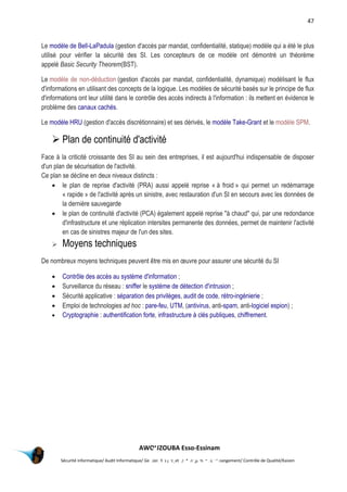 47
AWOUZOUBA Esso-Essinam
Sécurité informatique/ Audit Informatique/ Gestion des projets /Management du Changement/ Contrôle de Qualité/Kaizen
Le modèle de Bell-LaPadula (gestion d'accès par mandat, confidentialité, statique) modèle qui a été le plus
utilisé pour vérifier la sécurité des SI. Les concepteurs de ce modèle ont démontré un théorème
appelé Basic Security Theorem(BST).
Le modèle de non-déduction (gestion d'accès par mandat, confidentialité, dynamique) modélisant le flux
d'informations en utilisant des concepts de la logique. Les modèles de sécurité basés sur le principe de flux
d'informations ont leur utilité dans le contrôle des accès indirects à l'information : ils mettent en évidence le
problème des canaux cachés.
Le modèle HRU (gestion d'accès discrétionnaire) et ses dérivés, le modèle Take-Grant et le modèle SPM.
 Plan de continuité d'activité
Face à la criticité croissante des SI au sein des entreprises, il est aujourd'hui indispensable de disposer
d'un plan de sécurisation de l'activité.
Ce plan se décline en deux niveaux distincts :
 le plan de reprise d'activité (PRA) aussi appelé reprise « à froid » qui permet un redémarrage
« rapide » de l'activité après un sinistre, avec restauration d'un SI en secours avec les données de
la dernière sauvegarde
 le plan de continuité d'activité (PCA) également appelé reprise "à chaud" qui, par une redondance
d'infrastructure et une réplication intersites permanente des données, permet de maintenir l'activité
en cas de sinistres majeur de l'un des sites.
 Moyens techniques
De nombreux moyens techniques peuvent être mis en œuvre pour assurer une sécurité du SI
 Contrôle des accès au système d'information ;
 Surveillance du réseau : sniffer le système de détection d'intrusion ;
 Sécurité applicative : séparation des privilèges, audit de code, rétro-ingénierie ;
 Emploi de technologies ad hoc : pare-feu, UTM, (antivirus, anti-spam, anti-logiciel espion) ;
 Cryptographie : authentification forte, infrastructure à clés publiques, chiffrement.
Annexes
 