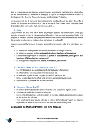 4
AWOUZOUBA Esso-Essinam
Sécurité informatique/ Audit Informatique/ Gestion des projets /Management du Changement/ Contrôle de Qualité/Kaizen
Mais ce ne sont pas que des dépenses sans contreparties car une partie importante partie est constituée
par des investissements qui permettent de développer la capacité de l'entreprise à créer de la valeur. Le
développement des SI permet d'augmenter la valeur ajoutée créée par l'entreprise.
Le développement des SI représente des investissements conséquents qu'il faut gérer. Ce qui fait la
réussite des entreprises à dominante de SI. C'est le concept de Peter Drucker d'IBO, Information Based
Organization, utilisé par Google, Wall-Mart, Amazon, Dell, ....
2. Buts
La gouvernance des SI a pour but de définir les principaux objectifs, les fonctions et les tâches pour
alimenter la nouvelle fonction du management de l'information. Il est pour cela nécessaire d'étudier et de
proposer de nouvelles solutions, pour positionner cette nouvelle fonction dans l'architecture des modèles
d'organisation et notamment de mettre en place des tableaux de bord des SI
La gouvernance des SI a l’enjeu de développer la capacité de l'entreprise à créer de la valeur basée sur 4
axes :
 La création et le développement des services (e-commerce, e-storage, e-services)
 La création de nouveaux produits (voitures électroniques, hybriques, photocopieurs)
 L'amélioration des processus de l'entreprise (la gestion de la relation client, CRM ; gestion de la
logistique, SCM (supply chain management )
 Le développement des partenariats (clients, fournisseurs, concurrents)
3. Comment Gérer les investissements des SI ?
Les SI nécessitent des investissements dans plusieurs domaines :
 les infrastructures : serveurs, postes de travail, routeurs, etc.
 les applicatifs : logiciels de base, progiciels, applications spécifiques, etc.
 la mise en place du système : efforts sur la formation, capitalisation du savoir, etc.
 l'organisation et l'optimisation des processus existants.
4. Comment Piloter des SI?
 Un système d'information doit être piloté .Cela se fait sur la base de trois règles à savoir :
 Fixer des objectifs liés à la stratégie de l'entreprise,
 Lier les innovations permises par le SI en créant de nouveaux produits, des processus innovateurs
ou des services plus efficaces,
 Tenir compte de la valeur ajoutée créée par le système d'information par rapport aux dépenses
engendrées par la mise en place de celui-ci, ceci dans une optique de long terme.
Le modèle de Michael Porter ( les cinq forces)
 