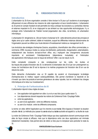 6
AWOUZOUBA Esso-Essinam
Sécurité informatique/ Audit Informatique/ Gestion des projets /Management du Changement/ Contrôle de Qualité/Kaizen
II. URBANISATION DES SI
Introduction
L'urbanisation du SI d'une organisation consiste à faire évoluer le SI pour qu'il soutienne et accompagne
efficacement et avec efficience les missions de cette organisation et leurs transformations. L'urbanisation
du SI prend en compte l'existant et doit permettre de mieux anticiper les évolutions ou contraintes internes
et externes impactant le SI, et en s'appuyant le cas échéant sur des opportunités technologiques. Il y a
analogie entre l'urbanisation de l'habitat humain (organisation des villes, du territoire), et urbanisation
informatique.
L'urbanisation SI réingénierie du (SI) est l'action d'urbaniser le SI : cette démarche prévoit des principes et
règles ainsi qu'un cadre cohérent, stable et modulaire, auquel les différentes instances décisionnaires de
l'organisation peuvent se référer pour toute décision d'investissement relative au management du SI.
Les évolutions des stratégies d'entreprise (fusions, acquisitions, diversification des offres commerciales, e-
commerce, CRM, nouveaux modes ou canaux de distribution, partenariats, réorganisation, externalisation,
redéploiement des fonctions de back et front office, etc.) impliquent des changements structurels
importants et accroissent l’interdépendance (dépendance mutualisée) et l’imbrication
des applications informatiques avec le risque de renforcer l’effet « sac de nœud» du SI.
Cette complexité croissante a des conséquences sur les coûts, les durées et
les risques des projets d’évolution des SI. la démarche d’urbanisation des SI et par son prolongement au
niveau de l’architecture des SI est la réponse à la maitrise progressive de l’évolution des SI en vue de
réduire les coûts.
Cette démarche d'urbanisation vise un SI capable de soutenir et d’accompagner la stratégie
d'entreprise dans le meilleur rapport coûts/qualité/délais. Elle permet d’améliorer la réactivité et de
n’investir que dans les produits et services générateurs de valeur ajoutée, tout en maîtrisant les charges
informatiques et le retour sur investissement.
1. Principe de l'urbanisation du SI
L'urbanisation répond à deux règles de base :
 Une application doit appartenir-en cible- à un et un seul bloc (pour quelle raison ?).
 Les dépendances doivent respecter les notions de Cohérence Forte / Couplage Faible
 entre les applications,
 au sein d'une application : entre les différents modules,
 au sein d'un module : entre les différents composants.
Le terme -en cible- définit l'application que l'on cherche à avoir to be. Elle s'oppose à l'existant -la situation
actuelle- As is. La méthode pour passer du as-is actuel au to-be souhaité est appelé la ou feuille de route
La notion de Cohérence Forte / Couplage Faible indique que deux applications doivent communiquer entre
elles de façon simple et efficace, mais que la dépendance entre ces deux applications est minimale
(idéalement inexistante). Cela permet donc de retirer un bloc pour le remplacer sans perturber le reste du
SI.
 