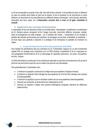 7
AWOUZOUBA Esso-Essinam
Sécurité informatique/ Audit Informatique/ Gestion des projets /Management du Changement/ Contrôle de Qualité/Kaizen
Le SI est comparable au quartier d'une ville bien bâti et bien urbanisé, il est possible de raser un bâtiment
au cœur du quartier sans mettre en péril tout le secteur, et de le remplacer ou de reconstruire un autre
bâtiment, en raccordant ce nouveau bâtiment aux différents réseaux d'échanges : voirie d'accès, électricité,
évacuation des eaux usées, etc. L'urbanisation consiste donc à créer un SI agile, modulable et
évolutif.
2. Application des concepts d'urbanisation
L’urbanisation SI est une démarche d'aide à la transformation, rationalisation, simplification et amélioration
du SI. Certains auteurs comparent le SI à l’image d’une ville, c'est-à-dire réfléchie, structurée, durable.
Dans le prolongement de cette analogie - qui a toutefois des limites -, l'urbanisation du SI consiste à
planifier des refontes structurantes pour optimiser, les échanges, les services, la flexibilité, la modularité ...
et d'une façon plus générale à répondre à la stratégie SI de l'entreprise en parallèle de l'évolution du
métier.
a. Le plan d'urbanisme SI ou Plan d'Occupation des Sols (POS)
Pour faciliter les planifications face aux évolutions du SI, l'urbanisation s'appuie sur un plan d'urbanisme
appelé POS, en analogie avec l'urbanisme civil. Le POS consiste à représenter le SI en s’appuyant sur
une cartographie fonctionnelle du SI et un découpage en capacités autonomes,: les zones, les quartiers,
les îlots, ,briques
Le POS doit faciliter la construction d'une architecture optimisée du point de vue fonctionnel du SI qui est le
point de vue pivot entre le point de vue du métier et le point de vue informatique.
Plus particulièrement, l’urbanisation vise :
 à renforcer la capacité à construire et à intégrer des sous-systèmes d'origines diverses,
 à renforcer la capacité à faire interagir les sous-systèmes du SI et les faire interagir avec d’autres
SI (interopérabilité),
 à renforcer la capacité à pouvoir remplacer certains de ces sous-systèmes (interchangeabilité).
 favoriser son évolutivité, sa pérennité et son indépendance du SI,
 renforcer sa capacité à intégrer des solutions hétérogènes (progiciels, éléments de différentes
plates-formes).
 