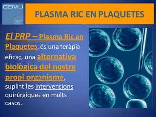 PLASMA RIC EN PLAQUETES

El PRP – Plasma Ric en
Plaquetes, és una teràpia
eficaç, una alternativa
biològica del nostre
propi organisme,
suplint les intervencions
quirúrgiques en molts
casos.
 