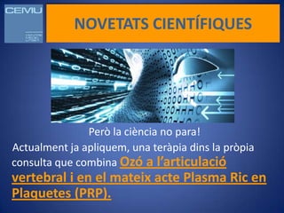 NOVETATS CIENTÍFIQUES




               Però la ciència no para!
Actualment ja apliquem, una teràpia dins la pròpia
consulta que combina Ozó a l’articulació
vertebral i en el mateix acte Plasma Ric en
Plaquetes (PRP).
 