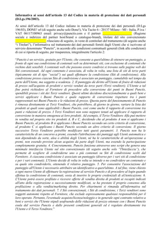 Informativa ai sensi dell’articolo 13 del Codice in materia di protezione dei dati personali
(D.Lgs.196/2003).
Ai sensi dell’articolo 13 del Codice italiano in materia di protezione dei dati personali (D.Lgs
196/03), DONE! srl (di seguito anche solo Done!), Via Tacito 6 - 20137 Milano - MI - Italia, P.iva /
VAT 06117100963 email: privacy@punctis.com e il partner __________________ (Ragione
sociale e indirizzo del partner host/brand o catalogue-brand), titolare del sito convenzionato
___________________ rilasciano di seguito, in veste di contitolari del trattamento (di seguito anche
“i Titolari”), l’informativa sul trattamento dei dati personali forniti dagli Utenti che si iscrivono al
servizio denominato “Punctis”, in accordo alle condizioni contrattuali generali (link alle condizioni)
di cui si riporta di seguito, per trasparenza, integralmente l'articolo 2:
“Punctis è un servizio, gratuito per l'Utente, che consente a quest'ultimo di ottenere un punteggio, a
fronte di ogni sua condivisione di contenuti web su determinati siti, con esclusione di contenuti che
rechino dati sensibili. I contenuti web che possono essere condivisi si trovano sulle pagine web dei
Siti convenzionati. Ad ogni contenuto è associata, di volta in volta, una lista di siti di terze parti
(tipicamente siti di tipo “social”) sui quali effettuare la condivisione (Siti di condivisione). Alla
condivisione presso ciascun Sito di condivisione è associato un punteggio, cumulabile nel tempo da
parte dell'Utente, ma soggetto a scadenza. 2. Il punteggio dà diritto all'Utente di fruire di riduzioni
di prezzo sull'acquisto di prodotti e servizi venduti da terze parti (Terzi venditori). L'Utente a tal
fine potrà richiedere al Fornitore di procedere alla conversione dei punti in Buoni Punctis,
spendibili presso i siti dei Terzi venditori. Questi ultimi decidono discrezionalmente a quali beni e
servizi applicare i Buoni Punctis e quale rapporto di conversione rispettare tra i punti
rappresentati nei Buoni Punctis e le riduzioni di prezzo. Questa parte del funzionamento di Punctis
è rimessa direttamente ai Terzi Venditori, che potrebbero, di giorno in giorno, variare la lista dei
prodotti ai quali sono applicabili i Buoni Punctis, così come anche il rapporto di conversione tra
punti e riduzioni di prezzo. I Terzi Venditori non sono neppure tenuti ad applicare il rapporto di
conversione in maniera omogenea ai loro prodotti. Ad esempio, il Terzo Venditore Alfa può mettere
in vendita sul proprio sito tre prodotti A, B e C, decidendo che al prodotto A non si applicano i
Buoni Punctis, al prodotto B si applicano i Buoni Punctis secondo un certo criterio di conversione,
al prodotto C si applicano i Buoni Punctis secondo un altro criterio di conversione. Il giorno
successivo Terzo Venditore potrebbe modificare tutti questi parametri. 3. Punctis non ha le
caratteristiche di un concorso a premi, essendo l'attribuzione dei punteggi agli Utenti automatica e
non dipendendo da sorte, alea o abilità degli Utenti, né ha le caratteristiche di un'operazione a
premi, non essendo previsto alcun acquisto da parte degli Utenti, ma essendo la partecipazione
completamente gratuita. 4. Concretamente, Punctis funziona attraverso uno script che genera una
minimale interfaccia Utente sul sito convenzionato (di seguito anche solo “l'Interfaccia”), che
permette di scegliere di condividerne uno o più contenuti su Siti di condivisione scelti dal
Fornitore. A ciascuna condivisione è associato un punteggio (diverso per i vari siti di condivisione
e per i vari contenuti). L'Utente decide di volta in volta se intende o no condividere un contenuto e
su quale sito condividerlo, ottenendo il relativo punteggio. 5. Per consentire l'associazione del
punteggio all'Utente è necessario attribuire un identificativo a quest'ultimo. A tal fine, viene chiesto
a ogni nuovo Utente di effettuare la registrazione al servizio Punctis e di procedere al login quando
effettua la condivisione di contenuti, ossia di inserire le proprie credenziali di aUtenticazione. 6.
L'Utente potrà essere profilato e ricevere offerte di vendita diretta di prodotti ai recapiti indicati
all'atto della registrazione o successivamente modificati, se ha prestato il proprio consenso alla
profilazione o alla vendita/marketing diretto. Per chiarimenti si rimanda all'informativa sul
trattamento dei dati personali. 7. I Siti convenzionati, i Siti di condivisione, i Terzi venditori sono
soggetti autonomi rispetto al Fornitore, che esclude espressamente qualsiasi responsabilità per il
loro operato. Pertanto, l'eventuale acquisto/licenza/noleggio e in generale ogni contratto relativo a
beni e servizi che l'Utente stipuli usufruendo delle riduzioni di prezzo ottenute con i Buoni Punctis
esula dal servizio Punctis e dalle presenti condizioni generali ed è regolato direttamente tra
l'Utente e il Terzo Venditore.”
 