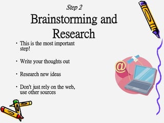 Step 2
Brainstorming and
Research
•This is the most important
step!
•Write your thoughts out
•Research new ideas
•Don't just rely on the web,
use other sources
 
