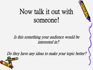 Now talk it out with
someone!
Is this something your audience would be
interested in?
Do they have any ideas to make your topic better?
 