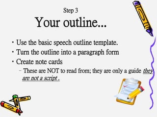 Step 3
Your outline...
•Use the basic speech outline template.
•Turn the outline into a paragraph form
•Create note cards
–These are NOT to read from; they are only a guide they
are not a script .
 