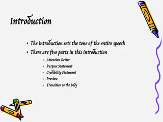 Introduction
• The introduction sets the tone of the entire speech
• There are five parts in this introduction
» Attention Getter
» Purpose Statement
» Credibility Statement
» Preview
» Transition to the Body
 