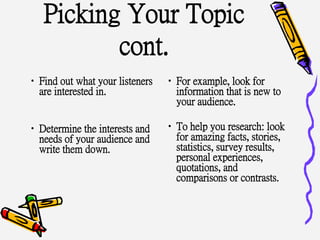 Picking Your Topic
cont.
•Find out what your listeners
are interested in.
•Determine the interests and
needs of your audience and
write them down.
•For example, look for
information that is new to
your audience.
•To help you research: look
for amazing facts, stories,
statistics, survey results,
personal experiences,
quotations, and
comparisons or contrasts.
 