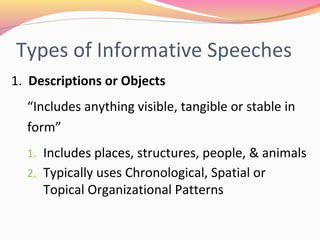 Types of Informative Speeches
1. Descriptions or Objects
“Includes anything visible, tangible or stable in
form”
1. Includes places, structures, people, & animals
2. Typically uses Chronological, Spatial or Topical
Organizational Patterns
 