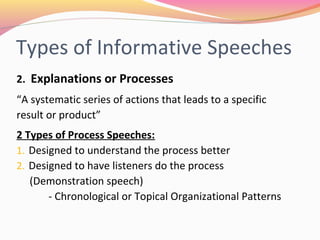 Types of Informative
Speeches
2. Explanations or Processes
“A systematic series of actions that leads to a
specific result or product”
2 Types of Process Speeches:
1. Designed to understand the process better
2. Designed to have listeners do the process
(Demonstration speech)
- Chronological or Topical Organizational Patterns
 