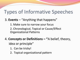 Types of Informative
Speeches
3. Events – “Anything that happens”
1. Make sure to narrow your focus
2. Chronological, Topical or Cause/Effect
Organizational Patterns
4. Concepts or Definitions – “A belief, theory,
idea or principle”
1. Can be tricky!
2. Topical organizational pattern
 