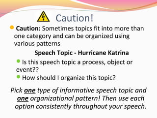 Caution!
Caution: Sometimes topics fit into more
than one category and can be
organized using various patterns
Pick one type of informative speech topic and one
organizational pattern! Then use each option consistently
throughout your speech.
 