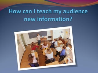 How can I teach my audience
new information?
 
