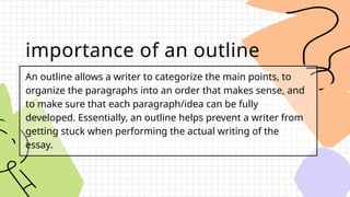 importance of an outline
An outline allows a writer to categorize the main points, to
organize the paragraphs into an order that makes sense, and
to make sure that each paragraph/idea can be fully
developed. Essentially, an outline helps prevent a writer from
getting stuck when performing the actual writing of the
essay.
 